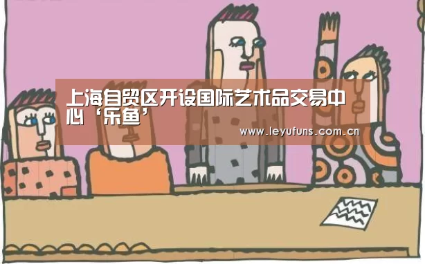 上海自贸区开设国际艺术品交易中心‘乐鱼’(图2) 乐鱼登陆
